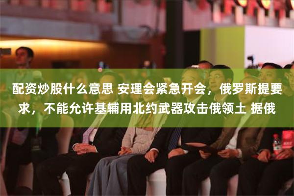 配资炒股什么意思 安理会紧急开会，俄罗斯提要求，不能允许基辅用北约武器攻击俄领土 据俄