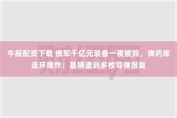 牛股配资下载 俄军千亿元装备一夜被毁，弹药库连环爆炸：基辅遭到多枚导弹报复