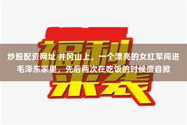 炒股配资网址 井冈山上，一个漂亮的女红军闯进毛泽东家里，先后两次在吃饭的时候擅自掀