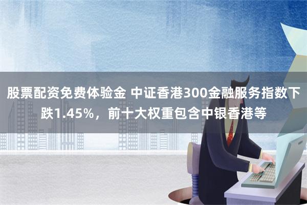 股票配资免费体验金 中证香港300金融服务指数下跌1.45%，前十大权重包含中银香港等