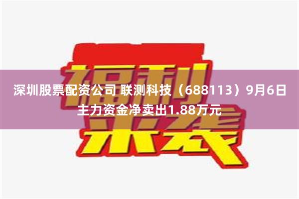 深圳股票配资公司 联测科技（688113）9月6日主力资金净卖出1.88万元