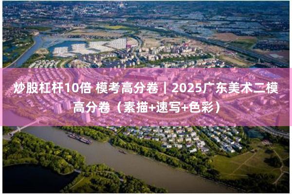 炒股杠杆10倍 模考高分卷｜2025广东美术二模高分卷（素描+速写+色彩）