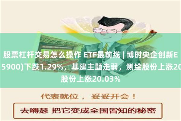 股票杠杆交易怎么操作 ETF最前线 | 博时央企创新ETF(515900)下跌1.29%，基建主题走弱，测绘股份上涨20.03%