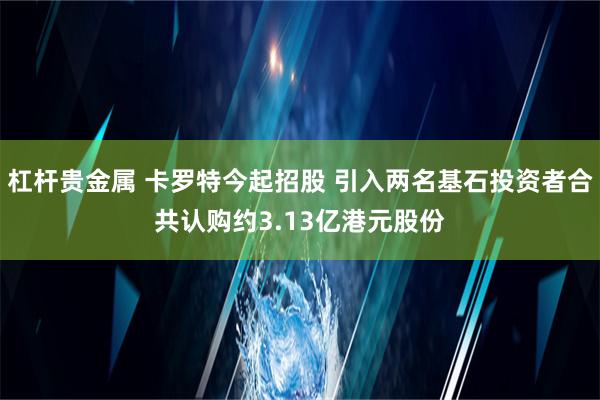 杠杆贵金属 卡罗特今起招股 引入两名基石投资者合共认购约3.13亿港元股份