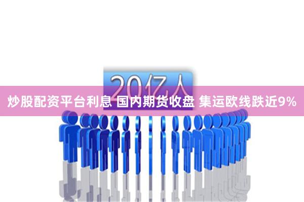 炒股配资平台利息 国内期货收盘 集运欧线跌近9%