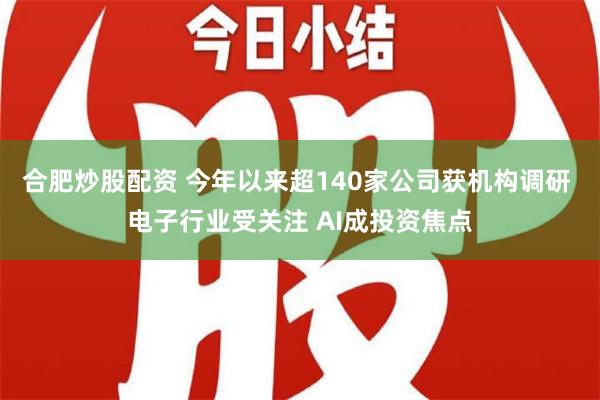 合肥炒股配资 今年以来超140家公司获机构调研 电子行业受关注 AI成投资焦点