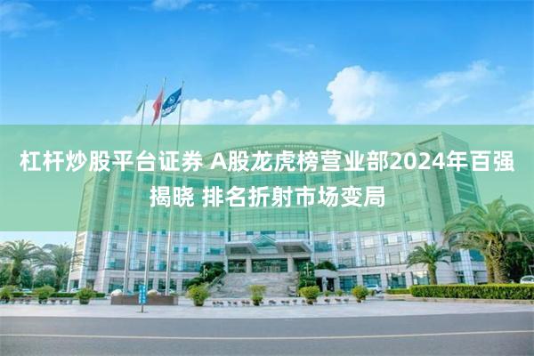 杠杆炒股平台证券 A股龙虎榜营业部2024年百强揭晓 排名折射市场变局